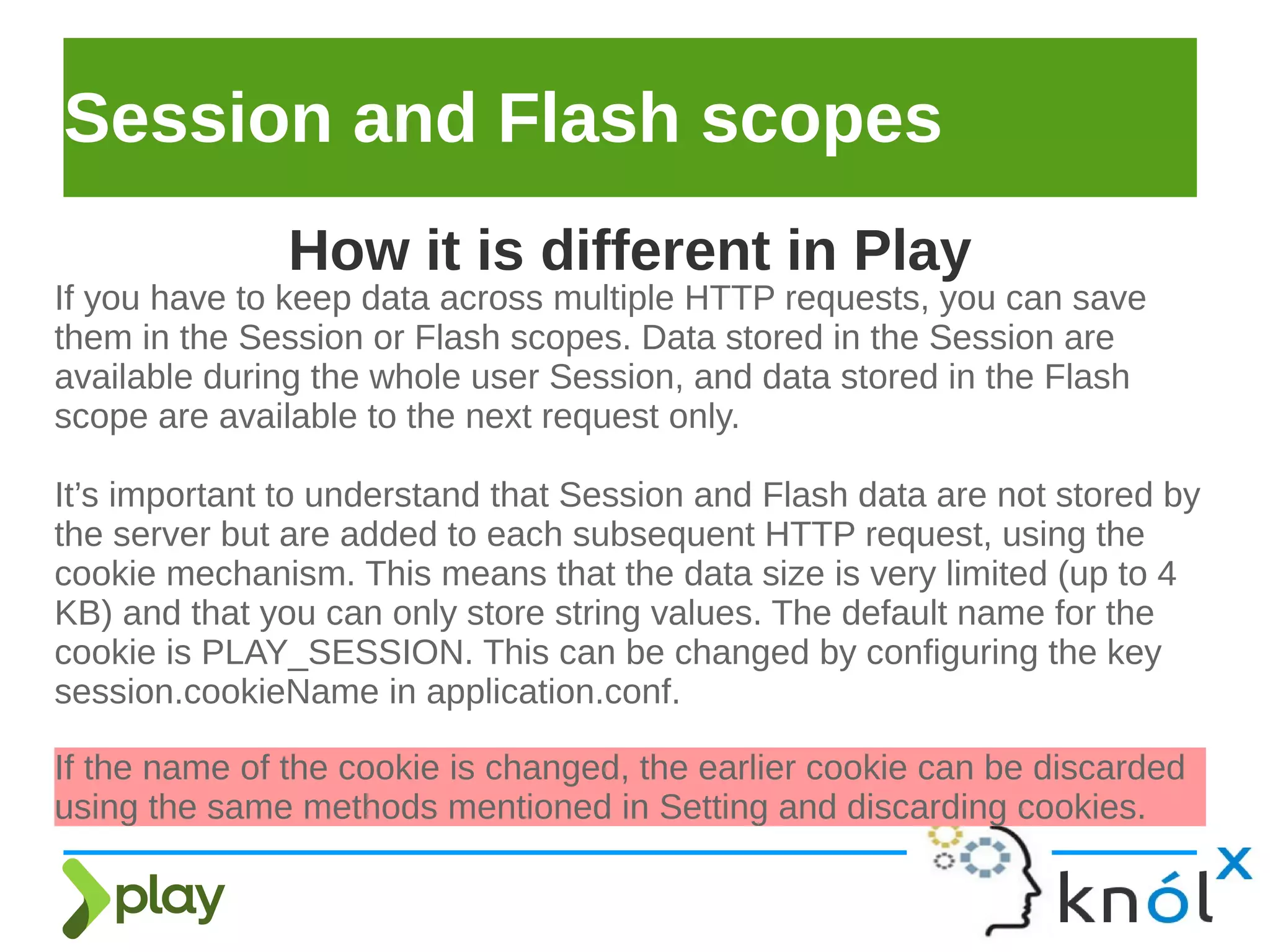 Session and Flash scopes
If you have to keep data across multiple HTTP requests, you can save
them in the Session or Flash scopes. Data stored in the Session are
available during the whole user Session, and data stored in the Flash
scope are available to the next request only.
It’s important to understand that Session and Flash data are not stored by
the server but are added to each subsequent HTTP request, using the
cookie mechanism. This means that the data size is very limited (up to 4
KB) and that you can only store string values. The default name for the
cookie is PLAY_SESSION. This can be changed by configuring the key
session.cookieName in application.conf.
How it is different in Play
If the name of the cookie is changed, the earlier cookie can be discarded
using the same methods mentioned in Setting and discarding cookies.
 