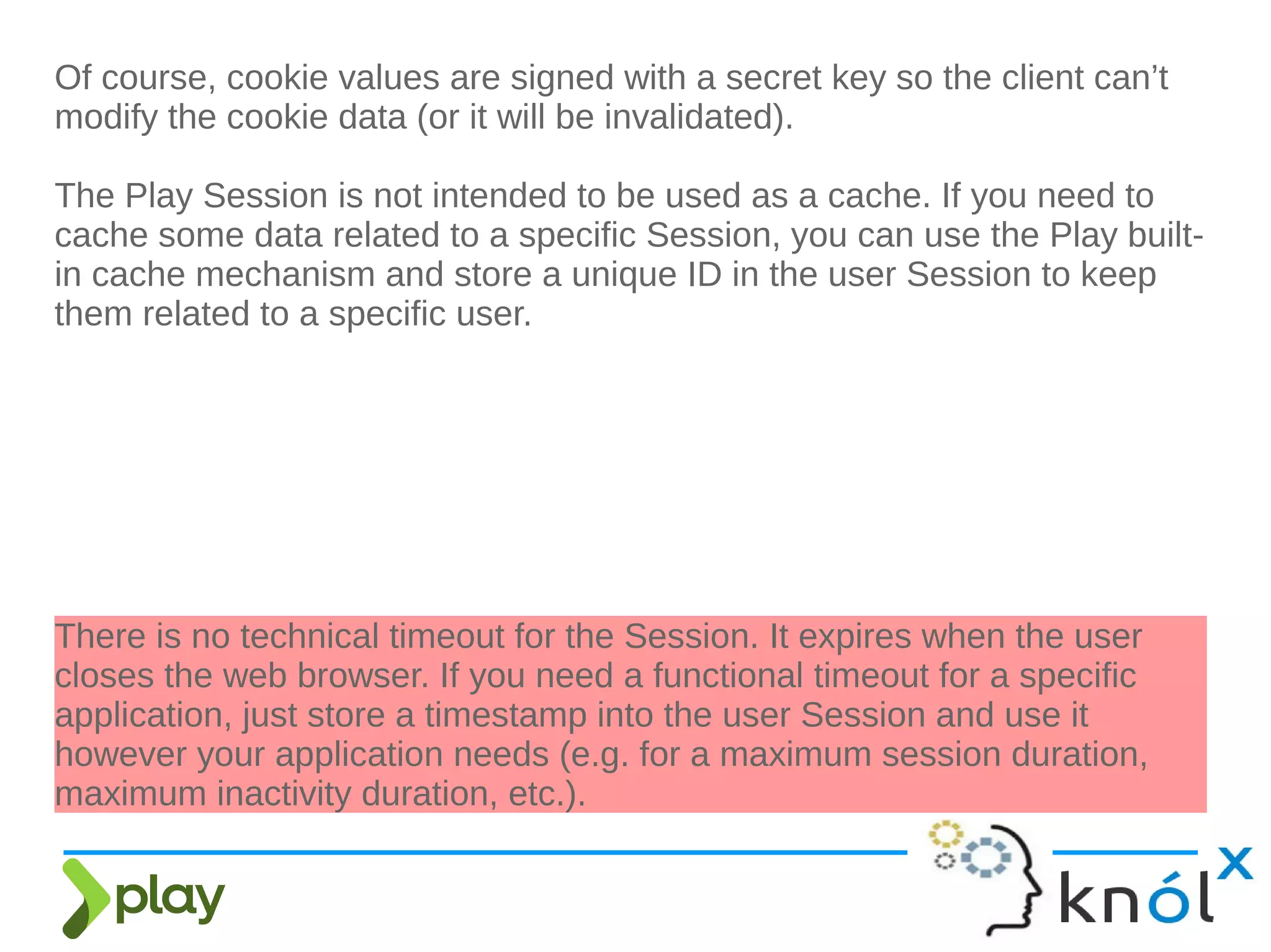 Of course, cookie values are signed with a secret key so the client can’t
modify the cookie data (or it will be invalidated).
The Play Session is not intended to be used as a cache. If you need to
cache some data related to a specific Session, you can use the Play built-
in cache mechanism and store a unique ID in the user Session to keep
them related to a specific user.
There is no technical timeout for the Session. It expires when the user
closes the web browser. If you need a functional timeout for a specific
application, just store a timestamp into the user Session and use it
however your application needs (e.g. for a maximum session duration,
maximum inactivity duration, etc.).
 