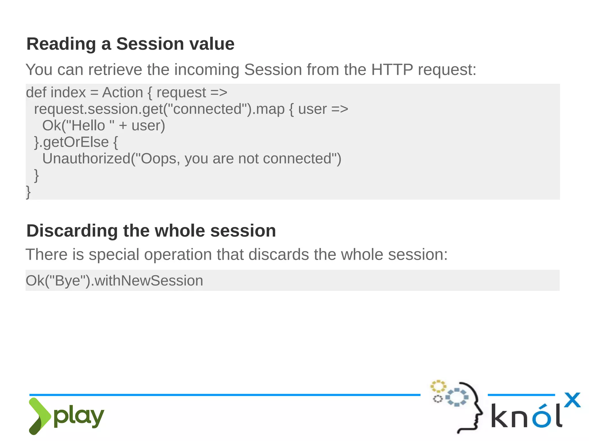 You can retrieve the incoming Session from the HTTP request:
Reading a Session value
def index = Action { request =>
request.session.get("connected").map { user =>
Ok("Hello " + user)
}.getOrElse {
Unauthorized("Oops, you are not connected")
}
}
There is special operation that discards the whole session:
Ok("Bye").withNewSession
Discarding the whole session
 
