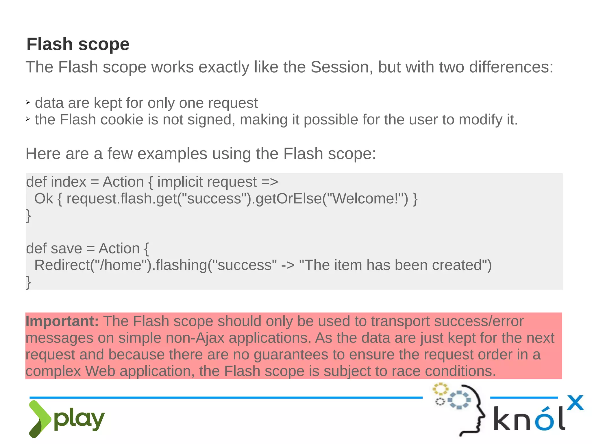 The Flash scope works exactly like the Session, but with two differences:
➢ data are kept for only one request
➢ the Flash cookie is not signed, making it possible for the user to modify it.
Here are a few examples using the Flash scope:
Flash scope
Important: The Flash scope should only be used to transport success/error
messages on simple non-Ajax applications. As the data are just kept for the next
request and because there are no guarantees to ensure the request order in a
complex Web application, the Flash scope is subject to race conditions.
def index = Action { implicit request =>
Ok { request.flash.get("success").getOrElse("Welcome!") }
}
def save = Action {
Redirect("/home").flashing("success" -> "The item has been created")
}
 