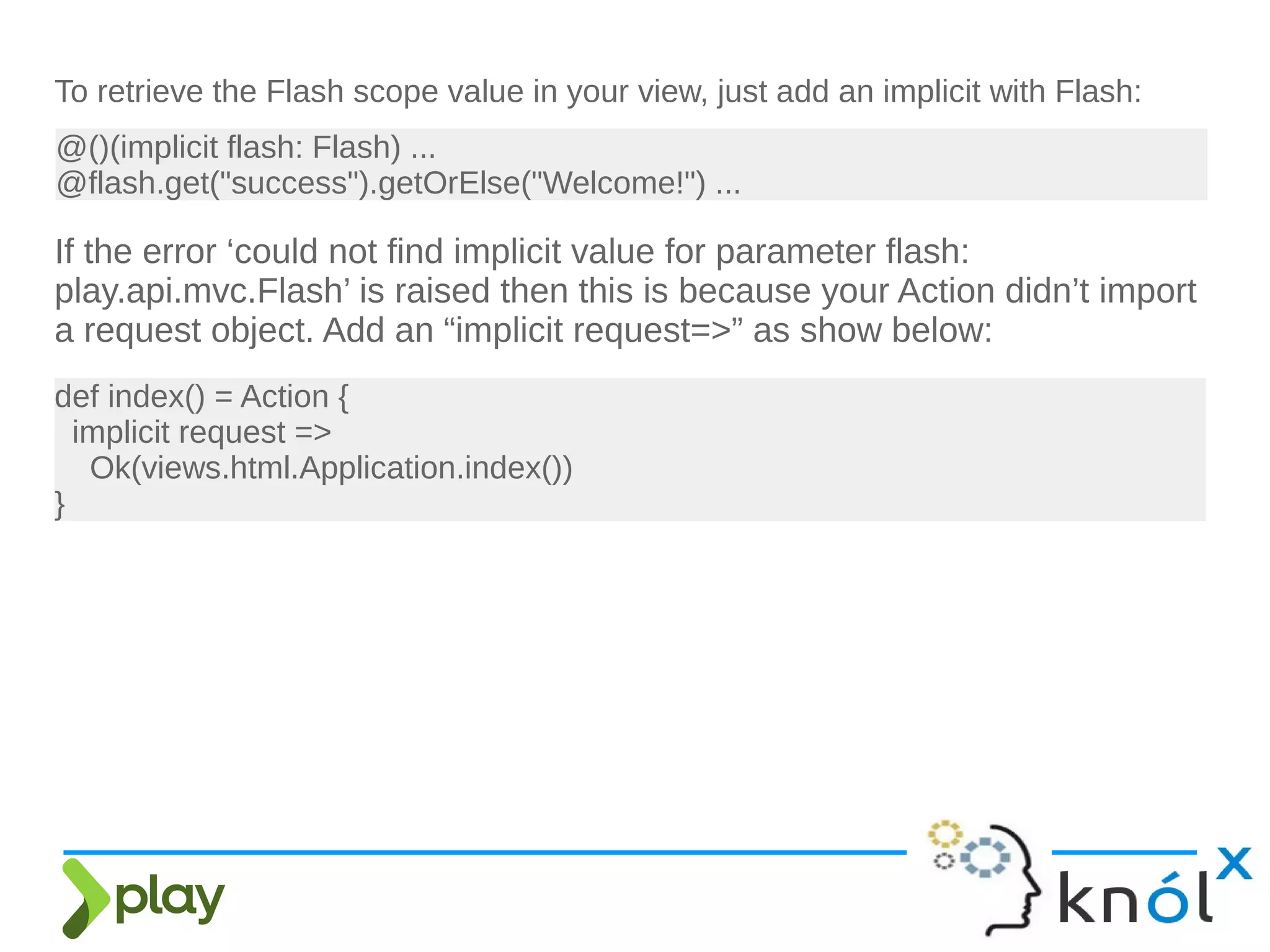 To retrieve the Flash scope value in your view, just add an implicit with Flash:
@()(implicit flash: Flash) ...
@flash.get("success").getOrElse("Welcome!") ...
If the error ‘could not find implicit value for parameter flash:
play.api.mvc.Flash’ is raised then this is because your Action didn’t import
a request object. Add an “implicit request=>” as show below:
def index() = Action {
implicit request =>
Ok(views.html.Application.index())
}
 