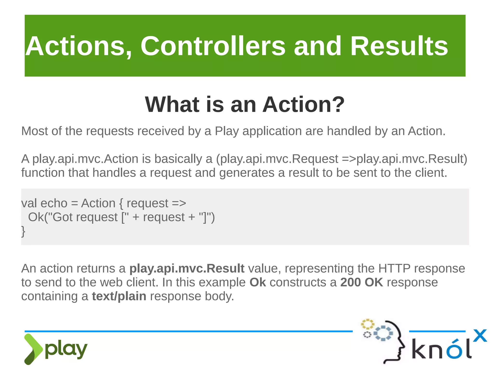 Actions, Controllers and Results
Most of the requests received by a Play application are handled by an Action.
A play.api.mvc.Action is basically a (play.api.mvc.Request =>play.api.mvc.Result)
function that handles a request and generates a result to be sent to the client.
What is an Action?
val echo = Action { request =>
Ok("Got request [" + request + "]")
}
An action returns a play.api.mvc.Result value, representing the HTTP response
to send to the web client. In this example Ok constructs a 200 OK response
containing a text/plain response body.
 