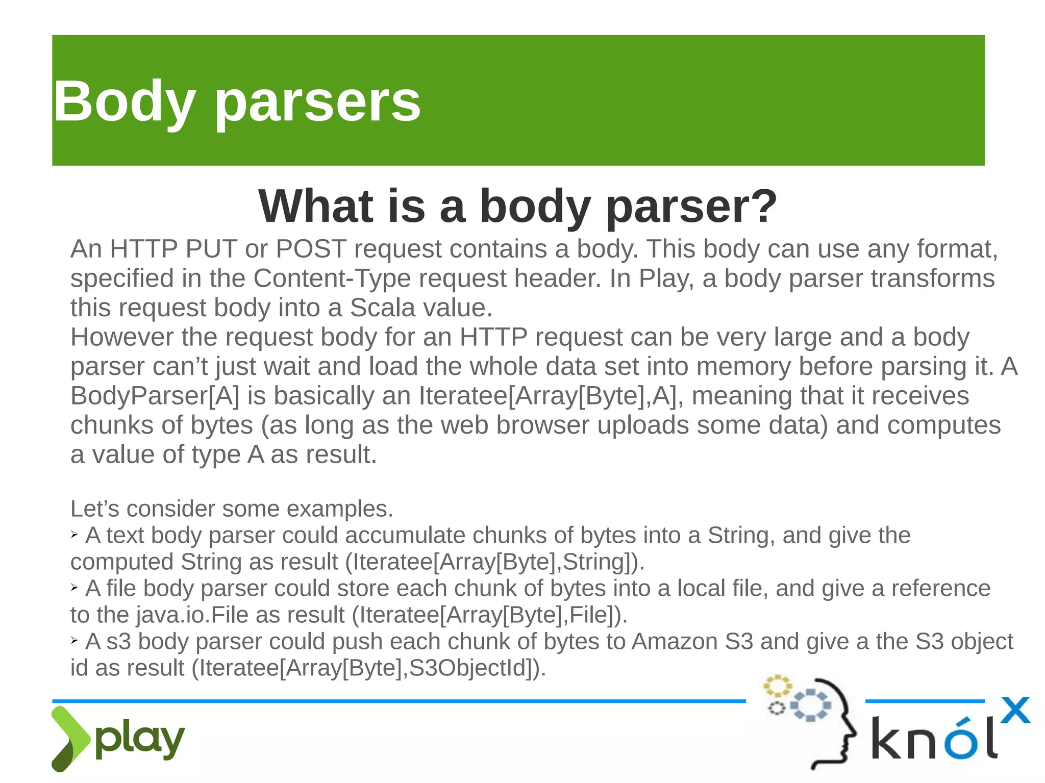 Body parsers
An HTTP PUT or POST request contains a body. This body can use any format,
specified in the Content-Type request header. In Play, a body parser transforms
this request body into a Scala value.
However the request body for an HTTP request can be very large and a body
parser can’t just wait and load the whole data set into memory before parsing it. A
BodyParser[A] is basically an Iteratee[Array[Byte],A], meaning that it receives
chunks of bytes (as long as the web browser uploads some data) and computes
a value of type A as result.
Let’s consider some examples.
➢ A text body parser could accumulate chunks of bytes into a String, and give the
computed String as result (Iteratee[Array[Byte],String]).
➢ A file body parser could store each chunk of bytes into a local file, and give a reference
to the java.io.File as result (Iteratee[Array[Byte],File]).
➢ A s3 body parser could push each chunk of bytes to Amazon S3 and give a the S3 object
id as result (Iteratee[Array[Byte],S3ObjectId]).
What is a body parser?
 