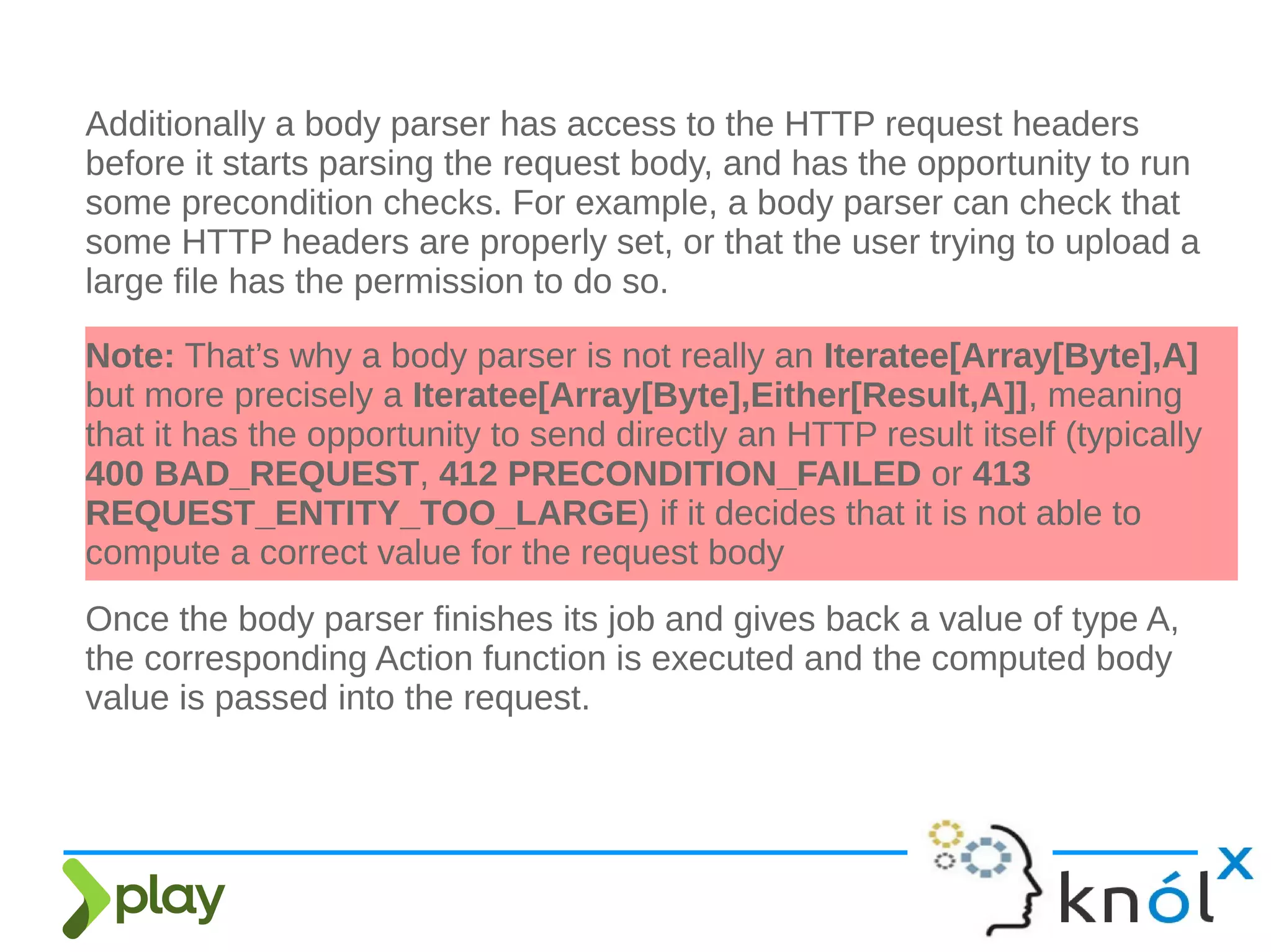 Additionally a body parser has access to the HTTP request headers
before it starts parsing the request body, and has the opportunity to run
some precondition checks. For example, a body parser can check that
some HTTP headers are properly set, or that the user trying to upload a
large file has the permission to do so.
Note: That’s why a body parser is not really an Iteratee[Array[Byte],A]
but more precisely a Iteratee[Array[Byte],Either[Result,A]], meaning
that it has the opportunity to send directly an HTTP result itself (typically
400 BAD_REQUEST, 412 PRECONDITION_FAILED or 413
REQUEST_ENTITY_TOO_LARGE) if it decides that it is not able to
compute a correct value for the request body
Once the body parser finishes its job and gives back a value of type A,
the corresponding Action function is executed and the computed body
value is passed into the request.
 
