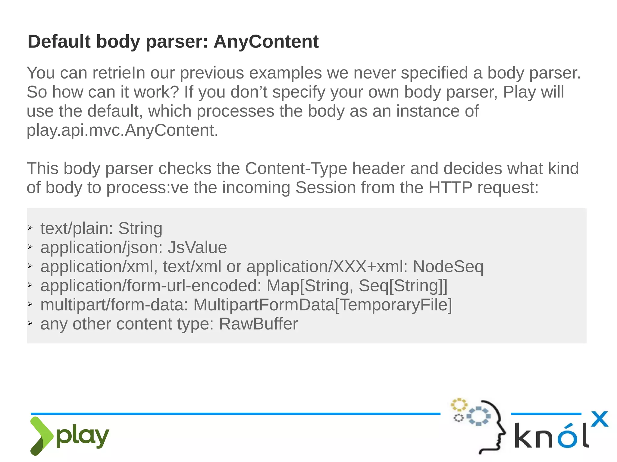 You can retrieIn our previous examples we never specified a body parser.
So how can it work? If you don’t specify your own body parser, Play will
use the default, which processes the body as an instance of
play.api.mvc.AnyContent.
This body parser checks the Content-Type header and decides what kind
of body to process:ve the incoming Session from the HTTP request:
Default body parser: AnyContent
➢ text/plain: String
➢ application/json: JsValue
➢ application/xml, text/xml or application/XXX+xml: NodeSeq
➢ application/form-url-encoded: Map[String, Seq[String]]
➢ multipart/form-data: MultipartFormData[TemporaryFile]
➢ any other content type: RawBuffer
 