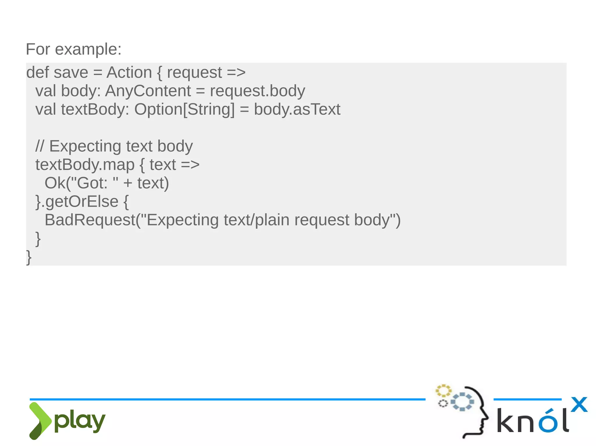 For example:
def save = Action { request =>
val body: AnyContent = request.body
val textBody: Option[String] = body.asText
// Expecting text body
textBody.map { text =>
Ok("Got: " + text)
}.getOrElse {
BadRequest("Expecting text/plain request body")
}
}
 