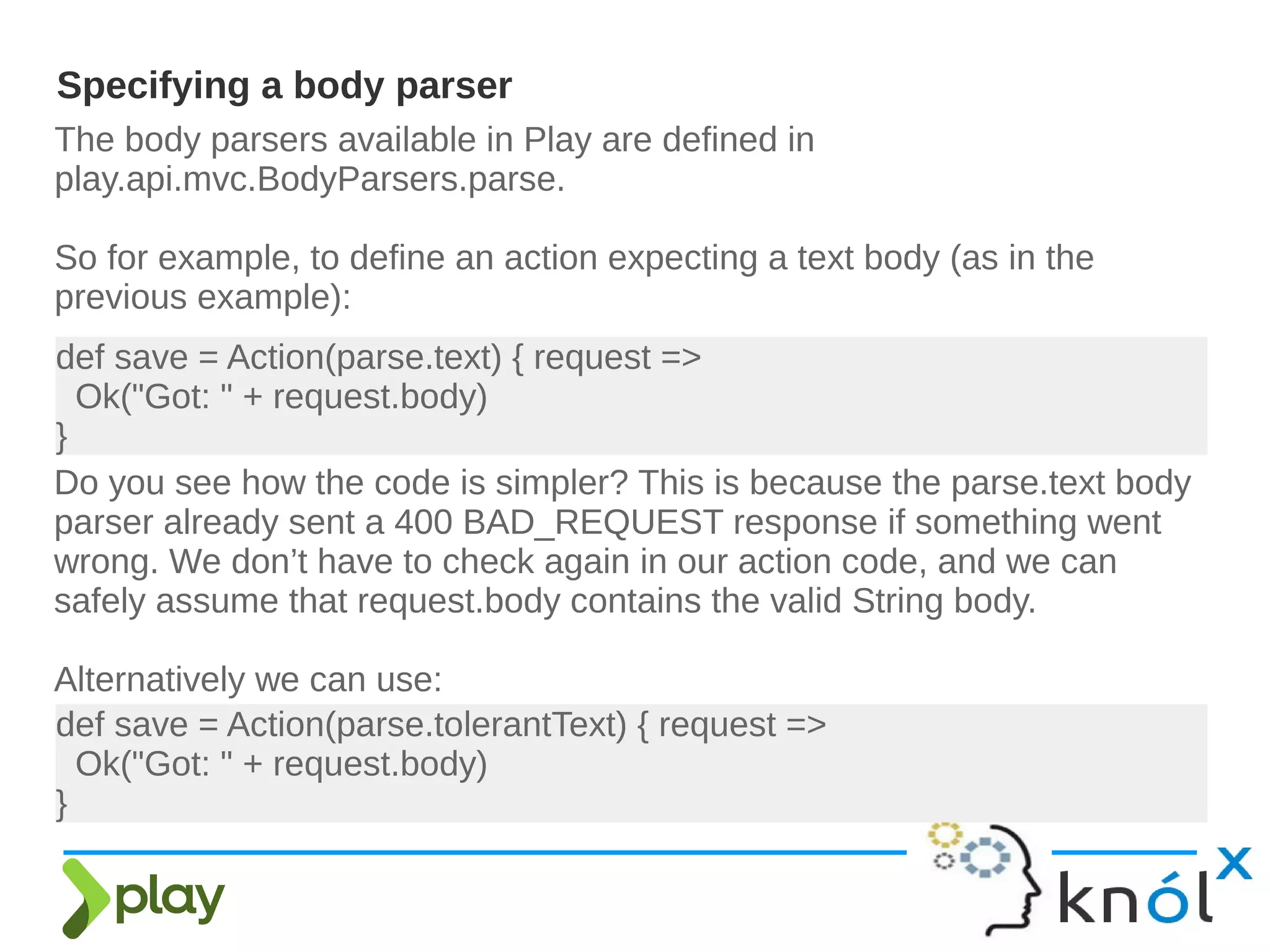 The body parsers available in Play are defined in
play.api.mvc.BodyParsers.parse.
So for example, to define an action expecting a text body (as in the
previous example):
Specifying a body parser
def save = Action(parse.text) { request =>
Ok("Got: " + request.body)
}
Do you see how the code is simpler? This is because the parse.text body
parser already sent a 400 BAD_REQUEST response if something went
wrong. We don’t have to check again in our action code, and we can
safely assume that request.body contains the valid String body.
Alternatively we can use:
def save = Action(parse.tolerantText) { request =>
Ok("Got: " + request.body)
}
 