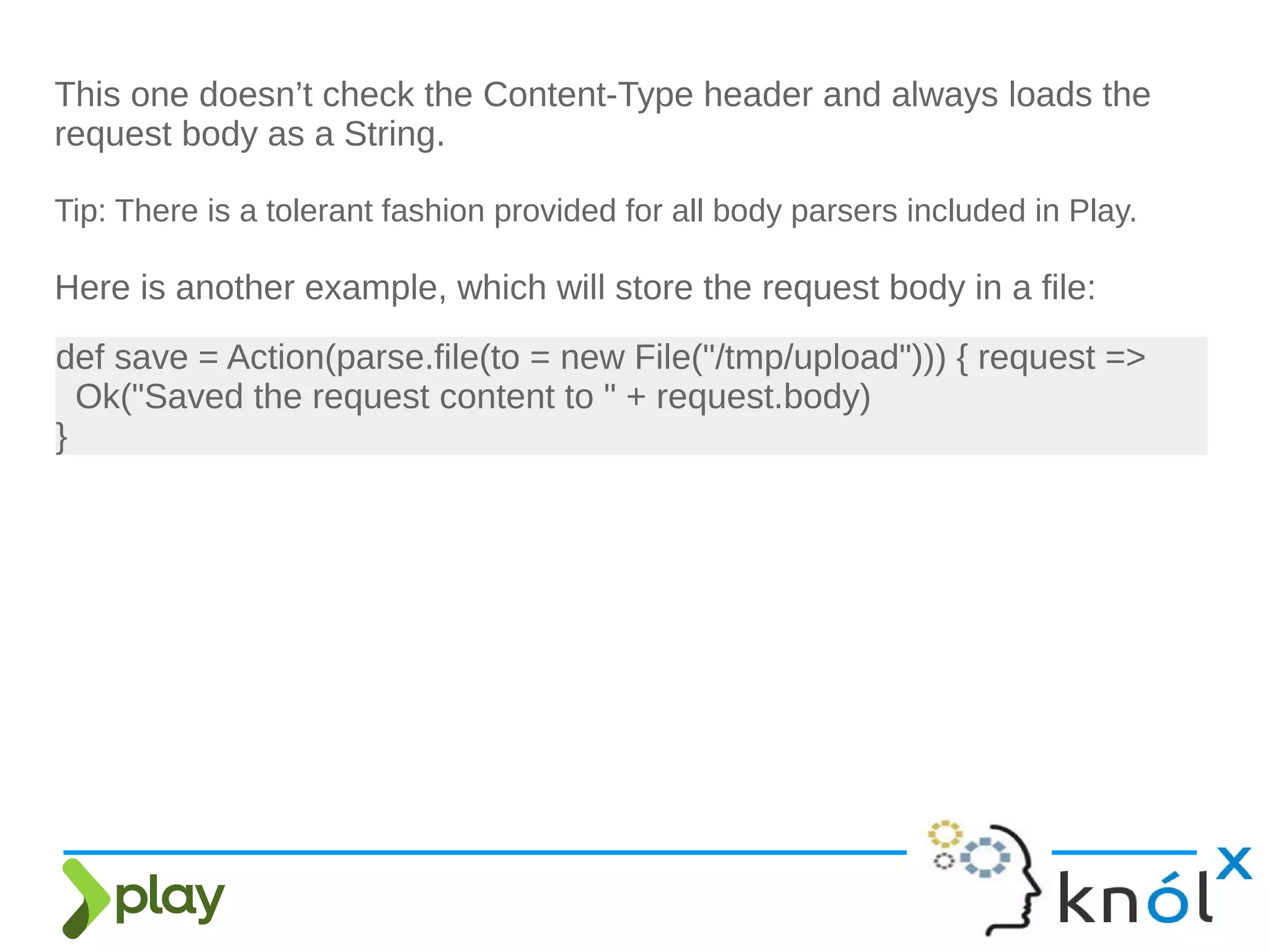 This one doesn’t check the Content-Type header and always loads the
request body as a String.
Tip: There is a tolerant fashion provided for all body parsers included in Play.
Here is another example, which will store the request body in a file:
def save = Action(parse.file(to = new File("/tmp/upload"))) { request =>
Ok("Saved the request content to " + request.body)
}
 