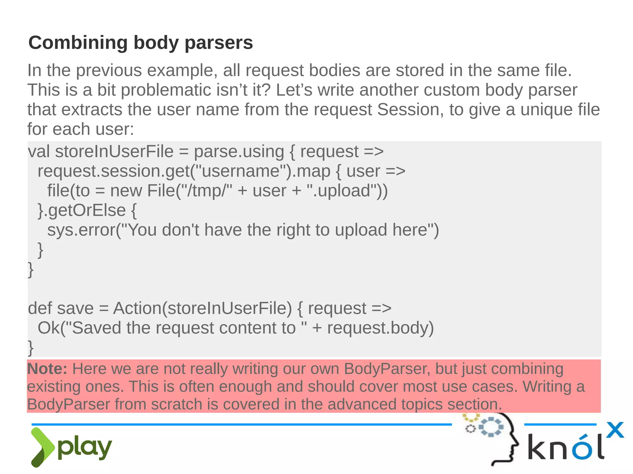 In the previous example, all request bodies are stored in the same file.
This is a bit problematic isn’t it? Let’s write another custom body parser
that extracts the user name from the request Session, to give a unique file
for each user:
Combining body parsers
val storeInUserFile = parse.using { request =>
request.session.get("username").map { user =>
file(to = new File("/tmp/" + user + ".upload"))
}.getOrElse {
sys.error("You don't have the right to upload here")
}
}
def save = Action(storeInUserFile) { request =>
Ok("Saved the request content to " + request.body)
}
Note: Here we are not really writing our own BodyParser, but just combining
existing ones. This is often enough and should cover most use cases. Writing a
BodyParser from scratch is covered in the advanced topics section.
 