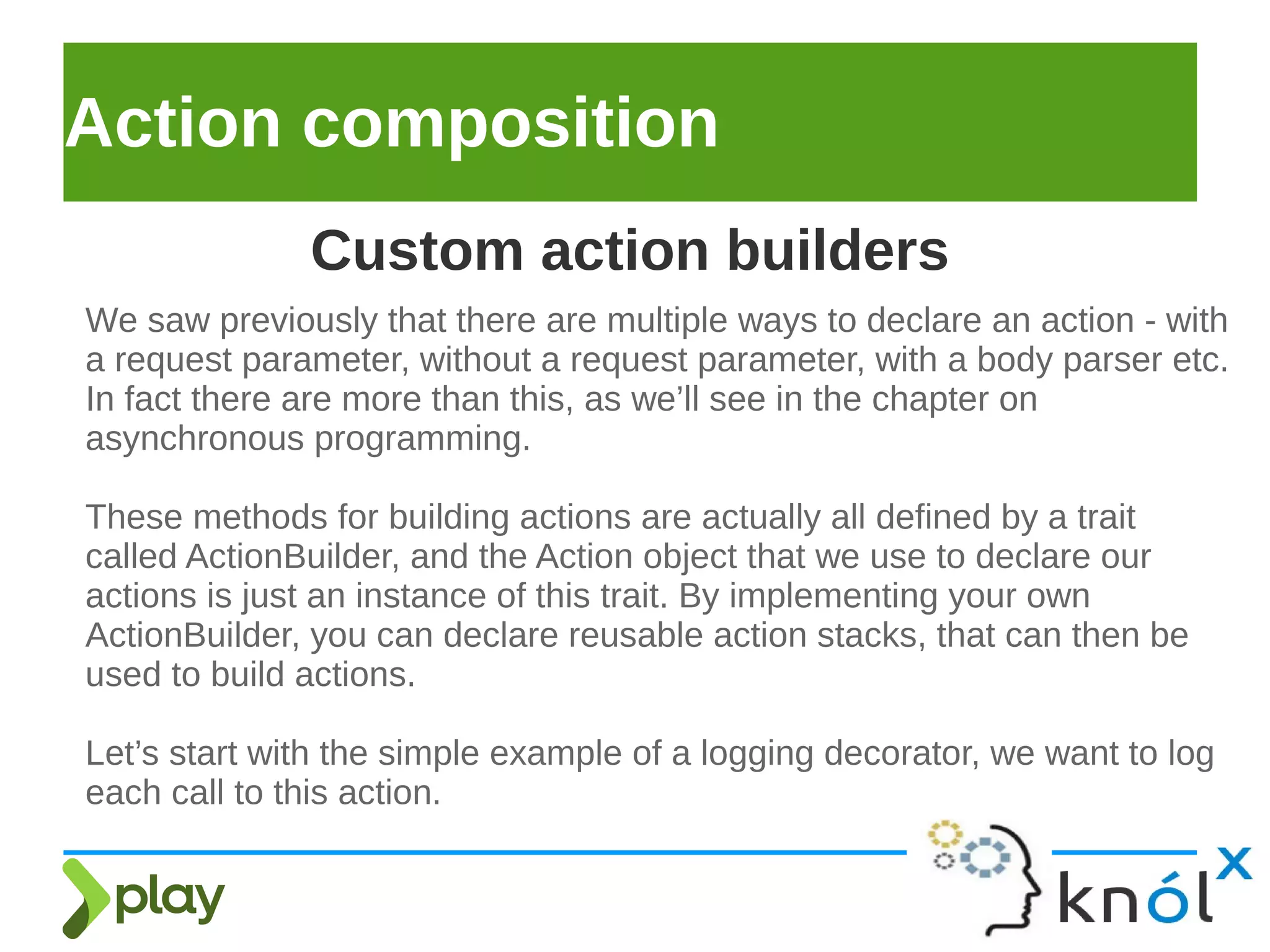 Action composition
We saw previously that there are multiple ways to declare an action - with
a request parameter, without a request parameter, with a body parser etc.
In fact there are more than this, as we’ll see in the chapter on
asynchronous programming.
These methods for building actions are actually all defined by a trait
called ActionBuilder, and the Action object that we use to declare our
actions is just an instance of this trait. By implementing your own
ActionBuilder, you can declare reusable action stacks, that can then be
used to build actions.
Let’s start with the simple example of a logging decorator, we want to log
each call to this action.
Custom action builders
 