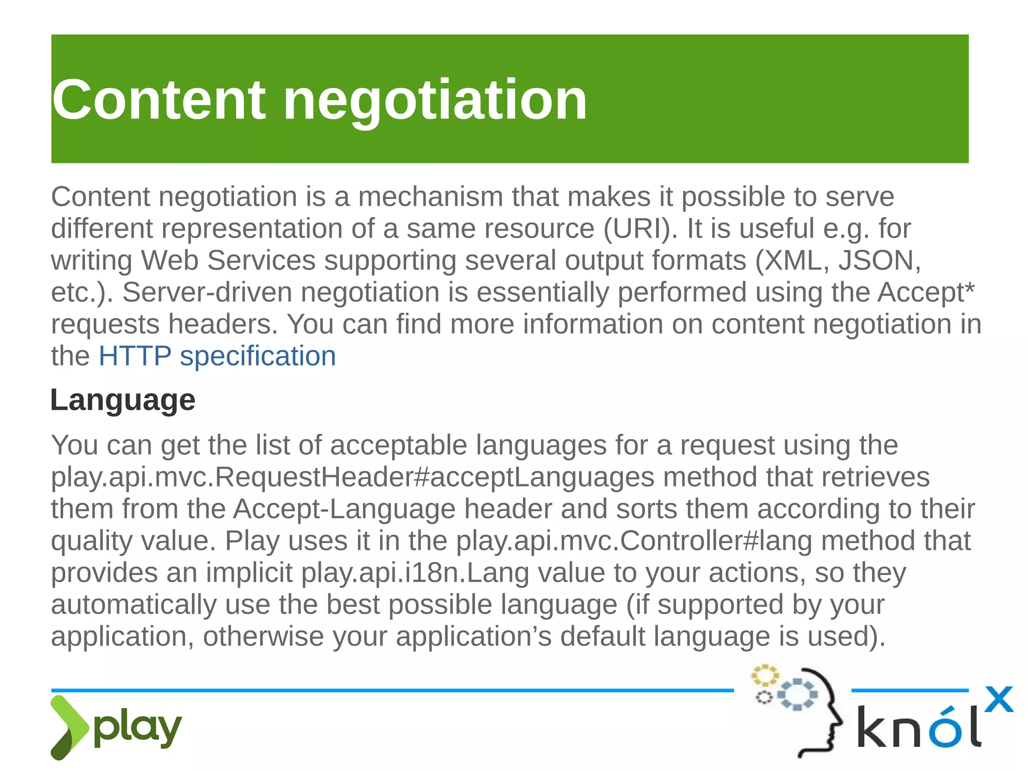 Content negotiation
Content negotiation is a mechanism that makes it possible to serve
different representation of a same resource (URI). It is useful e.g. for
writing Web Services supporting several output formats (XML, JSON,
etc.). Server-driven negotiation is essentially performed using the Accept*
requests headers. You can find more information on content negotiation in
the HTTP specification
Language
You can get the list of acceptable languages for a request using the
play.api.mvc.RequestHeader#acceptLanguages method that retrieves
them from the Accept-Language header and sorts them according to their
quality value. Play uses it in the play.api.mvc.Controller#lang method that
provides an implicit play.api.i18n.Lang value to your actions, so they
automatically use the best possible language (if supported by your
application, otherwise your application’s default language is used).
 