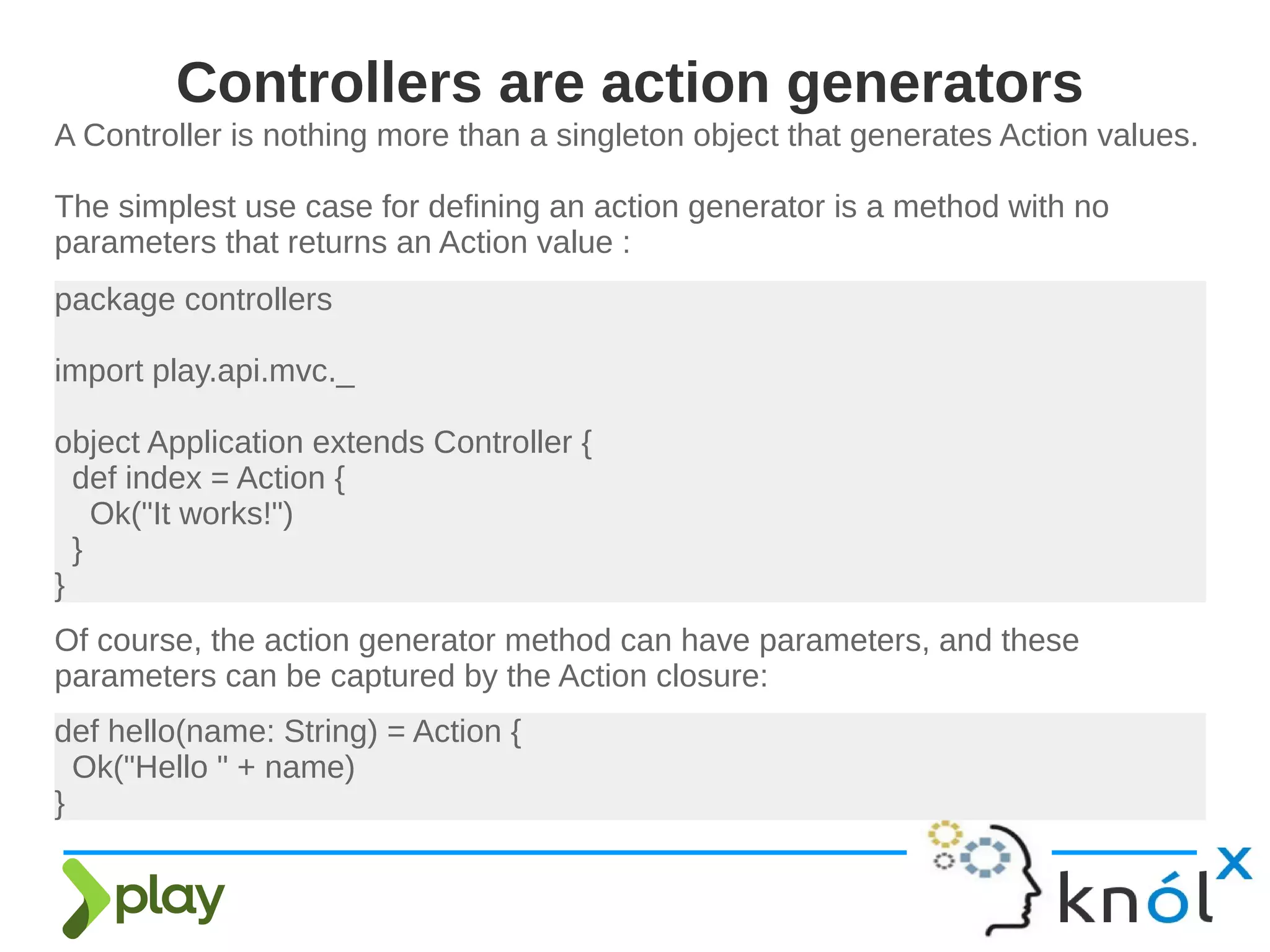 A Controller is nothing more than a singleton object that generates Action values.
The simplest use case for defining an action generator is a method with no
parameters that returns an Action value :
Controllers are action generators
package controllers
import play.api.mvc._
object Application extends Controller {
def index = Action {
Ok("It works!")
}
}
Of course, the action generator method can have parameters, and these
parameters can be captured by the Action closure:
def hello(name: String) = Action {
Ok("Hello " + name)
}
 