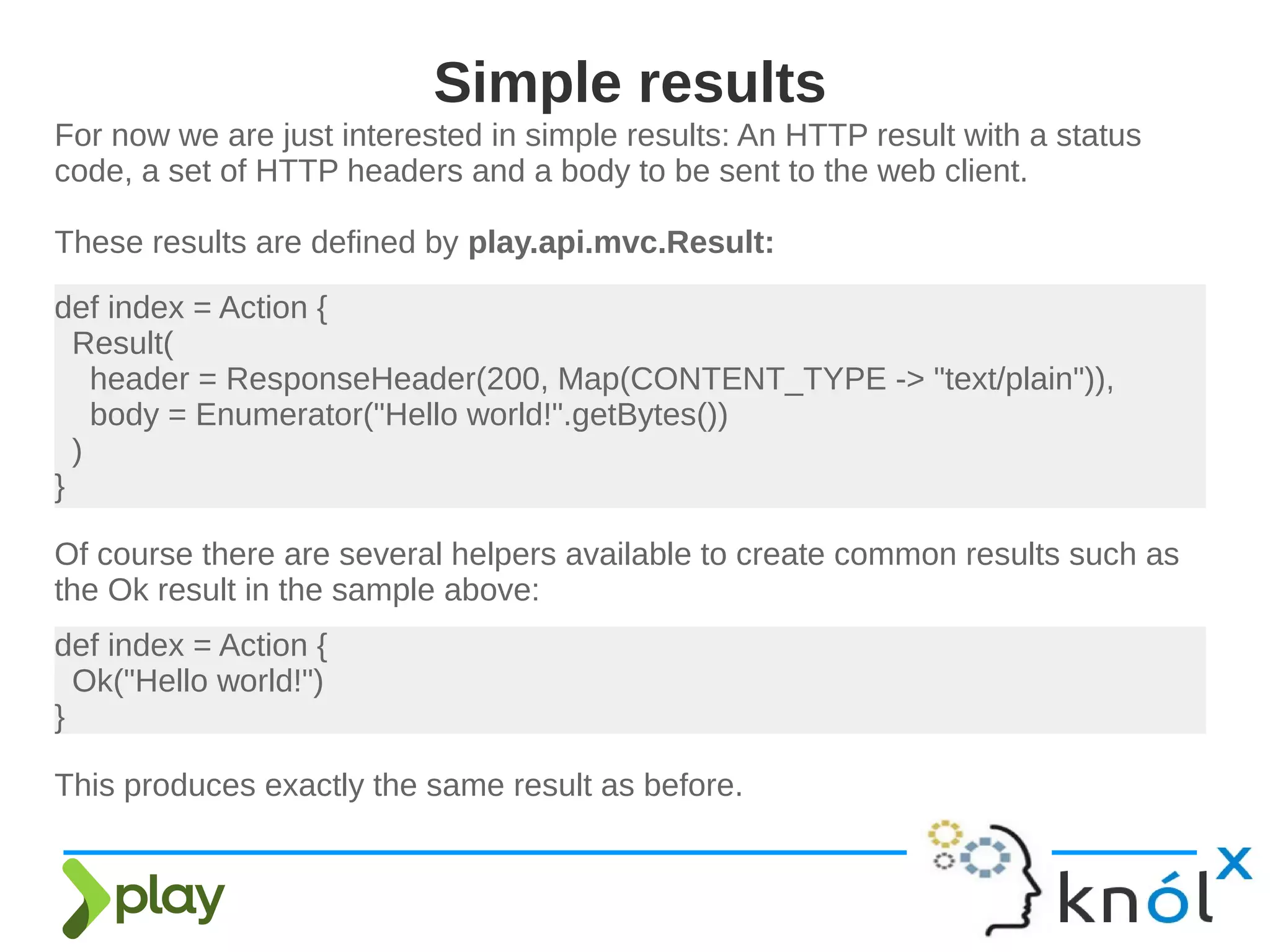 For now we are just interested in simple results: An HTTP result with a status
code, a set of HTTP headers and a body to be sent to the web client.
These results are defined by play.api.mvc.Result:
Simple results
def index = Action {
Result(
header = ResponseHeader(200, Map(CONTENT_TYPE -> "text/plain")),
body = Enumerator("Hello world!".getBytes())
)
}
Of course there are several helpers available to create common results such as
the Ok result in the sample above:
def index = Action {
Ok("Hello world!")
}
This produces exactly the same result as before.
 
