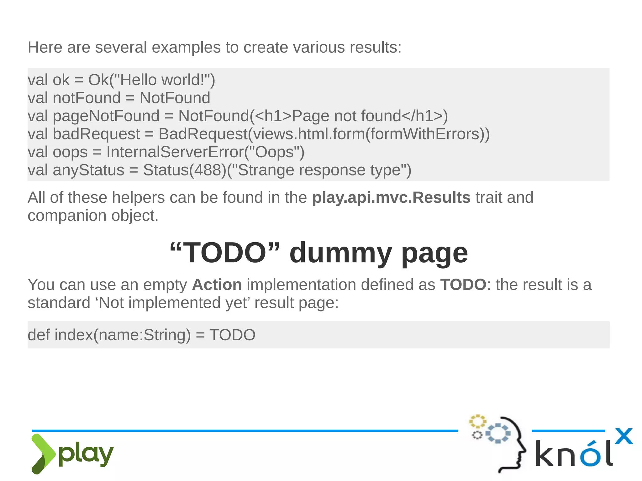 Here are several examples to create various results:
val ok = Ok("Hello world!")
val notFound = NotFound
val pageNotFound = NotFound(<h1>Page not found</h1>)
val badRequest = BadRequest(views.html.form(formWithErrors))
val oops = InternalServerError("Oops")
val anyStatus = Status(488)("Strange response type")
All of these helpers can be found in the play.api.mvc.Results trait and
companion object.
def index(name:String) = TODO
You can use an empty Action implementation defined as TODO: the result is a
standard ‘Not implemented yet’ result page:
“TODO” dummy page
 
