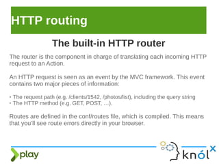 HTTP routing
The router is the component in charge of translating each incoming HTTP
request to an Action.
An HTTP request is seen as an event by the MVC framework. This event
contains two major pieces of information:
➢ The request path (e.g. /clients/1542, /photos/list), including the query string
➢ The HTTP method (e.g. GET, POST, …).
Routes are defined in the conf/routes file, which is compiled. This means
that you’ll see route errors directly in your browser.
The built-in HTTP router
 