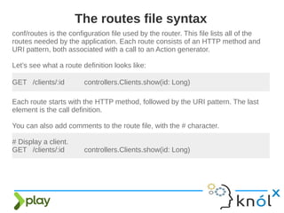 conf/routes is the configuration file used by the router. This file lists all of the
routes needed by the application. Each route consists of an HTTP method and
URI pattern, both associated with a call to an Action generator.
Let’s see what a route definition looks like:
The routes file syntax
GET /clients/:id controllers.Clients.show(id: Long)
Each route starts with the HTTP method, followed by the URI pattern. The last
element is the call definition.
You can also add comments to the route file, with the # character.
# Display a client.
GET /clients/:id controllers.Clients.show(id: Long)
 