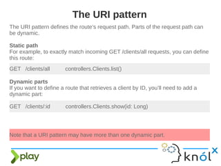The URI pattern defines the route’s request path. Parts of the request path can
be dynamic.
Static path
For example, to exactly match incoming GET /clients/all requests, you can define
this route:
The URI pattern
GET /clients/all controllers.Clients.list()
Dynamic parts
If you want to define a route that retrieves a client by ID, you’ll need to add a
dynamic part:
GET /clients/:id controllers.Clients.show(id: Long)
Note that a URI pattern may have more than one dynamic part.
 