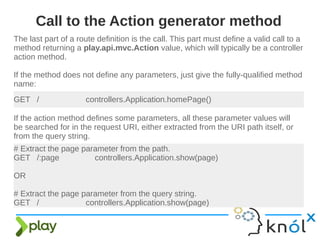 The last part of a route definition is the call. This part must define a valid call to a
method returning a play.api.mvc.Action value, which will typically be a controller
action method.
If the method does not define any parameters, just give the fully-qualified method
name:
Call to the Action generator method
GET / controllers.Application.homePage()
If the action method defines some parameters, all these parameter values will
be searched for in the request URI, either extracted from the URI path itself, or
from the query string.
# Extract the page parameter from the path.
GET /:page controllers.Application.show(page)
OR
# Extract the page parameter from the query string.
GET / controllers.Application.show(page)
 