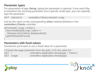 For parameters of type String, typing the parameter is optional. If you want Play
to transform the incoming parameter into a specific Scala type, you can explicitly
type the parameter:
Parameter types
GET /clients/:id controllers.Clients.show(id: Long)
And do the same on the corresponding show method definition in the
controllers.Clients controller:
def show(id: Long) = Action {
Client.findById(id).map { client =>
Ok(views.html.Clients.display(client))
}.getOrElse(NotFound)
}
Parameters with fixed values
Sometimes you’ll want to use a fixed value for a parameter:
# Extract the page parameter from the path, or fix the value for /
GET / controllers.Application.show(page = "home")
GET /:page controllers.Application.show(page)
 
