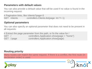 You can also provide a default value that will be used if no value is found in the
incoming request:
Parameters with default values
# Pagination links, like /clients?page=3
GET /clients controllers.Clients.list(page: Int ?= 1)
You can also specify an optional parameter that does not need to be present in
all requests:
# Extract the page parameter from the path, or fix the value for /
GET / controllers.Application.show(page = "home")
GET /:page controllers.Application.show(page)
Optional parameters
Many routes can match the same request. If there is a conflict, the first route (in
declaration order) is used.
Routing priority
 