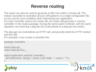 The router can also be used to generate a URL from within a Scala call. This
makes it possible to centralize all your URI patterns in a single configuration file,
so you can be more confident when refactoring your application.
For each controller used in the routes file, the router will generate a ‘reverse
controller’ in the routes package, having the same action methods, with the same
signature, but returning a play.api.mvc.Call instead of a play.api.mvc.Action.
The play.api.mvc.Call defines an HTTP call, and provides both the HTTP method
and the URI.
For example, if you create a controller like:
Reverse routing
package controllers
import play.api._
import play.api.mvc._
object Application extends Controller {
def hello(name: String) = Action { Ok("Hello " + name + "!") }
}
 