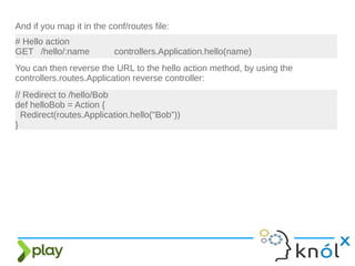And if you map it in the conf/routes file:
# Hello action
GET /hello/:name controllers.Application.hello(name)
You can then reverse the URL to the hello action method, by using the
controllers.routes.Application reverse controller:
// Redirect to /hello/Bob
def helloBob = Action {
Redirect(routes.Application.hello("Bob"))
}
 