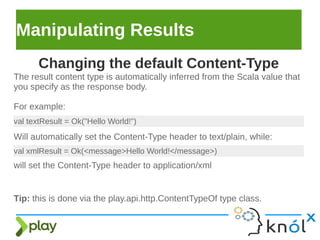 Manipulating Results
The result content type is automatically inferred from the Scala value that
you specify as the response body.
For example:
Changing the default Content-Type
val textResult = Ok("Hello World!")
Will automatically set the Content-Type header to text/plain, while:
val xmlResult = Ok(<message>Hello World!</message>)
will set the Content-Type header to application/xml
Tip: this is done via the play.api.http.ContentTypeOf type class.
 
