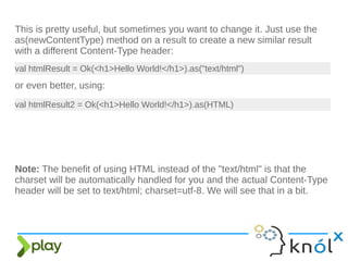 This is pretty useful, but sometimes you want to change it. Just use the
as(newContentType) method on a result to create a new similar result
with a different Content-Type header:
val htmlResult = Ok(<h1>Hello World!</h1>).as("text/html")
or even better, using:
val htmlResult2 = Ok(<h1>Hello World!</h1>).as(HTML)
Note: The benefit of using HTML instead of the "text/html" is that the
charset will be automatically handled for you and the actual Content-Type
header will be set to text/html; charset=utf-8. We will see that in a bit.
 