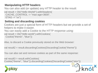 You can also add (or update) any HTTP header to the result:
Manipulating HTTP headers
val result = Ok("Hello World!").withHeaders(
CACHE_CONTROL -> "max-age=3600",
ETAG -> "xx")
Cookies are just a special form of HTTP headers but we provide a set of
helpers to make it easier.
You can easily add a Cookie to the HTTP response using:
Setting and discarding cookies
val result = Ok("Hello world").withCookies(
Cookie("theme", "blue"))
Also, to discard a Cookie previously stored on the Web browser:
val result2 = result.discardingCookies(DiscardingCookie("theme"))
You can also set and remove cookies as part of the same response:
val result3 = result.withCookies(
Cookie("theme", "blue")).discardingCookies(DiscardingCookie("skin"))
 
