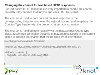 For text based HTTP response it is very important to handle the charset
correctly. Play handles that for you and uses utf-8 by default.
The charset is used to both convert the text response to the
corresponding bytes to send over the network socket, and to update the
Content-Type header with the proper ;charset=xxx extension.
The charset is handled automatically via the play.api.mvc.Codec type
class. Just import an implicit instance of play.api.mvc.Codec in the current
scope to change the charset that will be used by all operations:
Changing the charset for text based HTTP responses.
object Application extends Controller {
implicit val myCustomCharset = Codec.javaSupported("iso-8859-1")
def index = Action {
Ok(<h1>Hello World!</h1>).as(HTML)
}
}
 