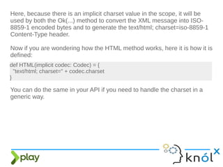 Here, because there is an implicit charset value in the scope, it will be
used by both the Ok(...) method to convert the XML message into ISO-
8859-1 encoded bytes and to generate the text/html; charset=iso-8859-1
Content-Type header.
Now if you are wondering how the HTML method works, here it is how it is
defined:
def HTML(implicit codec: Codec) = {
"text/html; charset=" + codec.charset
}
You can do the same in your API if you need to handle the charset in a
generic way.
 