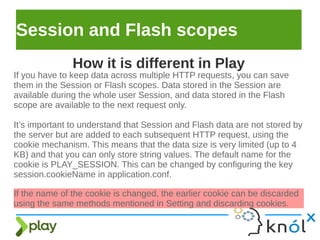 Session and Flash scopes
If you have to keep data across multiple HTTP requests, you can save
them in the Session or Flash scopes. Data stored in the Session are
available during the whole user Session, and data stored in the Flash
scope are available to the next request only.
It’s important to understand that Session and Flash data are not stored by
the server but are added to each subsequent HTTP request, using the
cookie mechanism. This means that the data size is very limited (up to 4
KB) and that you can only store string values. The default name for the
cookie is PLAY_SESSION. This can be changed by configuring the key
session.cookieName in application.conf.
How it is different in Play
If the name of the cookie is changed, the earlier cookie can be discarded
using the same methods mentioned in Setting and discarding cookies.
 