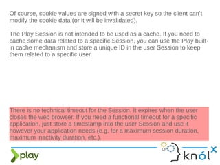 Of course, cookie values are signed with a secret key so the client can’t
modify the cookie data (or it will be invalidated).
The Play Session is not intended to be used as a cache. If you need to
cache some data related to a specific Session, you can use the Play built-
in cache mechanism and store a unique ID in the user Session to keep
them related to a specific user.
There is no technical timeout for the Session. It expires when the user
closes the web browser. If you need a functional timeout for a specific
application, just store a timestamp into the user Session and use it
however your application needs (e.g. for a maximum session duration,
maximum inactivity duration, etc.).
 