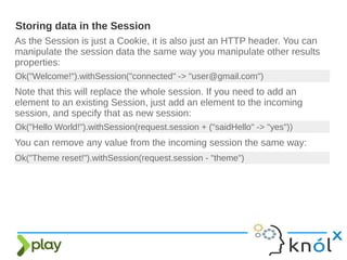 As the Session is just a Cookie, it is also just an HTTP header. You can
manipulate the session data the same way you manipulate other results
properties:
Storing data in the Session
Ok("Welcome!").withSession("connected" -> "user@gmail.com")
Note that this will replace the whole session. If you need to add an
element to an existing Session, just add an element to the incoming
session, and specify that as new session:
Ok("Hello World!").withSession(request.session + ("saidHello" -> "yes"))
You can remove any value from the incoming session the same way:
Ok("Theme reset!").withSession(request.session - "theme")
 