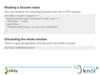 You can retrieve the incoming Session from the HTTP request:
Reading a Session value
def index = Action { request =>
request.session.get("connected").map { user =>
Ok("Hello " + user)
}.getOrElse {
Unauthorized("Oops, you are not connected")
}
}
There is special operation that discards the whole session:
Ok("Bye").withNewSession
Discarding the whole session
 