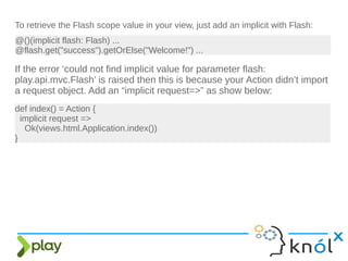 To retrieve the Flash scope value in your view, just add an implicit with Flash:
@()(implicit flash: Flash) ...
@flash.get("success").getOrElse("Welcome!") ...
If the error ‘could not find implicit value for parameter flash:
play.api.mvc.Flash’ is raised then this is because your Action didn’t import
a request object. Add an “implicit request=>” as show below:
def index() = Action {
implicit request =>
Ok(views.html.Application.index())
}
 