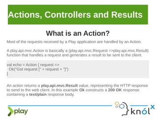 Actions, Controllers and Results
Most of the requests received by a Play application are handled by an Action.
A play.api.mvc.Action is basically a (play.api.mvc.Request =>play.api.mvc.Result)
function that handles a request and generates a result to be sent to the client.
What is an Action?
val echo = Action { request =>
Ok("Got request [" + request + "]")
}
An action returns a play.api.mvc.Result value, representing the HTTP response
to send to the web client. In this example Ok constructs a 200 OK response
containing a text/plain response body.
 