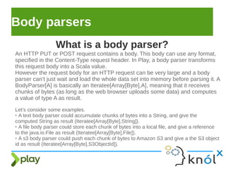 Body parsers
An HTTP PUT or POST request contains a body. This body can use any format,
specified in the Content-Type request header. In Play, a body parser transforms
this request body into a Scala value.
However the request body for an HTTP request can be very large and a body
parser can’t just wait and load the whole data set into memory before parsing it. A
BodyParser[A] is basically an Iteratee[Array[Byte],A], meaning that it receives
chunks of bytes (as long as the web browser uploads some data) and computes
a value of type A as result.
Let’s consider some examples.
➢ A text body parser could accumulate chunks of bytes into a String, and give the
computed String as result (Iteratee[Array[Byte],String]).
➢ A file body parser could store each chunk of bytes into a local file, and give a reference
to the java.io.File as result (Iteratee[Array[Byte],File]).
➢ A s3 body parser could push each chunk of bytes to Amazon S3 and give a the S3 object
id as result (Iteratee[Array[Byte],S3ObjectId]).
What is a body parser?
 