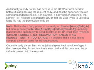 Additionally a body parser has access to the HTTP request headers
before it starts parsing the request body, and has the opportunity to run
some precondition checks. For example, a body parser can check that
some HTTP headers are properly set, or that the user trying to upload a
large file has the permission to do so.
Note: That’s why a body parser is not really an Iteratee[Array[Byte],A]
but more precisely a Iteratee[Array[Byte],Either[Result,A]], meaning
that it has the opportunity to send directly an HTTP result itself (typically
400 BAD_REQUEST, 412 PRECONDITION_FAILED or 413
REQUEST_ENTITY_TOO_LARGE) if it decides that it is not able to
compute a correct value for the request body
Once the body parser finishes its job and gives back a value of type A,
the corresponding Action function is executed and the computed body
value is passed into the request.
 