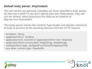 You can retrieIn our previous examples we never specified a body parser.
So how can it work? If you don’t specify your own body parser, Play will
use the default, which processes the body as an instance of
play.api.mvc.AnyContent.
This body parser checks the Content-Type header and decides what kind
of body to process:ve the incoming Session from the HTTP request:
Default body parser: AnyContent
➢ text/plain: String
➢ application/json: JsValue
➢ application/xml, text/xml or application/XXX+xml: NodeSeq
➢ application/form-url-encoded: Map[String, Seq[String]]
➢ multipart/form-data: MultipartFormData[TemporaryFile]
➢ any other content type: RawBuffer
 