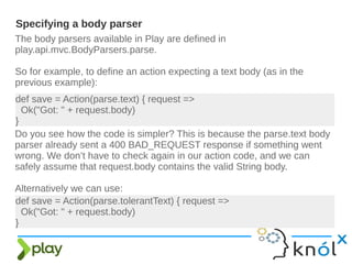 The body parsers available in Play are defined in
play.api.mvc.BodyParsers.parse.
So for example, to define an action expecting a text body (as in the
previous example):
Specifying a body parser
def save = Action(parse.text) { request =>
Ok("Got: " + request.body)
}
Do you see how the code is simpler? This is because the parse.text body
parser already sent a 400 BAD_REQUEST response if something went
wrong. We don’t have to check again in our action code, and we can
safely assume that request.body contains the valid String body.
Alternatively we can use:
def save = Action(parse.tolerantText) { request =>
Ok("Got: " + request.body)
}
 