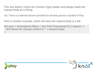 This one doesn’t check the Content-Type header and always loads the
request body as a String.
Tip: There is a tolerant fashion provided for all body parsers included in Play.
Here is another example, which will store the request body in a file:
def save = Action(parse.file(to = new File("/tmp/upload"))) { request =>
Ok("Saved the request content to " + request.body)
}
 