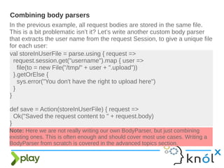 In the previous example, all request bodies are stored in the same file.
This is a bit problematic isn’t it? Let’s write another custom body parser
that extracts the user name from the request Session, to give a unique file
for each user:
Combining body parsers
val storeInUserFile = parse.using { request =>
request.session.get("username").map { user =>
file(to = new File("/tmp/" + user + ".upload"))
}.getOrElse {
sys.error("You don't have the right to upload here")
}
}
def save = Action(storeInUserFile) { request =>
Ok("Saved the request content to " + request.body)
}
Note: Here we are not really writing our own BodyParser, but just combining
existing ones. This is often enough and should cover most use cases. Writing a
BodyParser from scratch is covered in the advanced topics section.
 