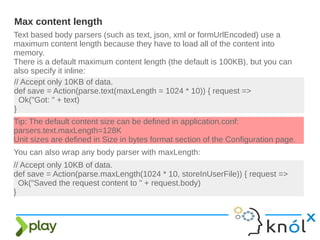 Text based body parsers (such as text, json, xml or formUrlEncoded) use a
maximum content length because they have to load all of the content into
memory.
There is a default maximum content length (the default is 100KB), but you can
also specify it inline:
Max content length
// Accept only 10KB of data.
def save = Action(parse.text(maxLength = 1024 * 10)) { request =>
Ok("Got: " + text)
}
// Accept only 10KB of data.
def save = Action(parse.maxLength(1024 * 10, storeInUserFile)) { request =>
Ok("Saved the request content to " + request.body)
}
Tip: The default content size can be defined in application.conf:
parsers.text.maxLength=128K
Unit sizes are defined in Size in bytes format section of the Configuration page.
You can also wrap any body parser with maxLength:
 