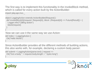 The first way is to implement this functionality in the invokeBlock method,
which is called for every action built by the ActionBuilder:
import play.api.mvc._
object LoggingAction extends ActionBuilder[Request] {
def invokeBlock[A](request: Request[A], block: (Request[A]) => Future[Result]) = {
Logger.info("Calling action")
block(request)
}
}
Now we can use it the same way we use Action:
Since ActionBuilder provides all the different methods of building actions,
this also works with, for example, declaring a custom body parser:
def index = LoggingAction {
Ok("Hello World")
}
def submit = LoggingAction(parse.text) { request =>
Ok("Got a body " + request.body.length + " bytes long")
}
 