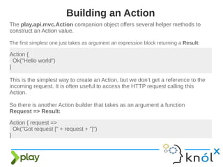 The play.api.mvc.Action companion object offers several helper methods to
construct an Action value.
The first simplest one just takes as argument an expression block returning a Result:
Building an Action
Action {
Ok("Hello world")
}
This is the simplest way to create an Action, but we don’t get a reference to the
incoming request. It is often useful to access the HTTP request calling this
Action.
So there is another Action builder that takes as an argument a function
Request => Result:
Action { request =>
Ok("Got request [" + request + "]")
}
 