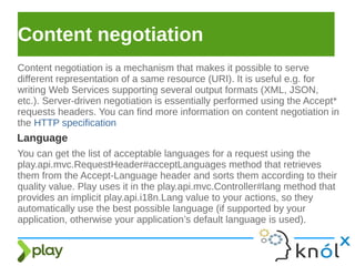 Content negotiation
Content negotiation is a mechanism that makes it possible to serve
different representation of a same resource (URI). It is useful e.g. for
writing Web Services supporting several output formats (XML, JSON,
etc.). Server-driven negotiation is essentially performed using the Accept*
requests headers. You can find more information on content negotiation in
the HTTP specification
Language
You can get the list of acceptable languages for a request using the
play.api.mvc.RequestHeader#acceptLanguages method that retrieves
them from the Accept-Language header and sorts them according to their
quality value. Play uses it in the play.api.mvc.Controller#lang method that
provides an implicit play.api.i18n.Lang value to your actions, so they
automatically use the best possible language (if supported by your
application, otherwise your application’s default language is used).
 