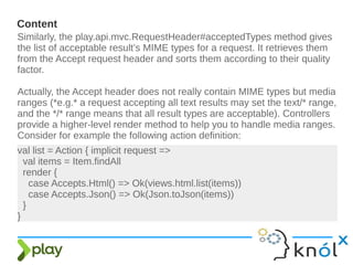 Content
Similarly, the play.api.mvc.RequestHeader#acceptedTypes method gives
the list of acceptable result’s MIME types for a request. It retrieves them
from the Accept request header and sorts them according to their quality
factor.
Actually, the Accept header does not really contain MIME types but media
ranges (*e.g.* a request accepting all text results may set the text/* range,
and the */* range means that all result types are acceptable). Controllers
provide a higher-level render method to help you to handle media ranges.
Consider for example the following action definition:
val list = Action { implicit request =>
val items = Item.findAll
render {
case Accepts.Html() => Ok(views.html.list(items))
case Accepts.Json() => Ok(Json.toJson(items))
}
}
 