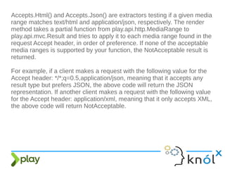 Accepts.Html() and Accepts.Json() are extractors testing if a given media
range matches text/html and application/json, respectively. The render
method takes a partial function from play.api.http.MediaRange to
play.api.mvc.Result and tries to apply it to each media range found in the
request Accept header, in order of preference. If none of the acceptable
media ranges is supported by your function, the NotAcceptable result is
returned.
For example, if a client makes a request with the following value for the
Accept header: */*;q=0.5,application/json, meaning that it accepts any
result type but prefers JSON, the above code will return the JSON
representation. If another client makes a request with the following value
for the Accept header: application/xml, meaning that it only accepts XML,
the above code will return NotAcceptable.
 