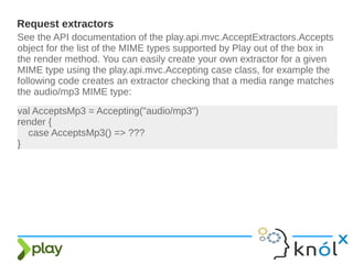 Request extractors
See the API documentation of the play.api.mvc.AcceptExtractors.Accepts
object for the list of the MIME types supported by Play out of the box in
the render method. You can easily create your own extractor for a given
MIME type using the play.api.mvc.Accepting case class, for example the
following code creates an extractor checking that a media range matches
the audio/mp3 MIME type:
val AcceptsMp3 = Accepting("audio/mp3")
render {
case AcceptsMp3() => ???
}
 